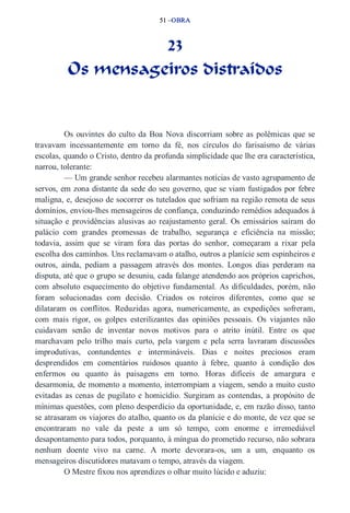 51 –OBRA 
23 
Os mensageiros distraídos 
Os ouvintes do culto da Boa Nova discorriam sobre as polêmicas que se 
travavam incessantemente em torno da fé, nos círculos do farisaísmo de várias 
escolas, quando o Cristo, dentro da profunda simplicidade que lhe era característica, 
narrou, tolerante: 
— Um grande senhor recebeu alarmantes notícias de vasto agrupamento de 
servos, em zona distante da sede do seu governo, que se viam fustigados por febre 
maligna, e, desejoso de socorrer os tutelados que sofriam na região remota de seus 
domínios, enviou­lhes 
mensageiros de confiança, conduzindo remédios adequados à 
situação e providências alusivas ao reajustamento geral. Os emissários saíram do 
palácio com grandes promessas de trabalho, segurança e eficiência na missão; 
todavia, assim que se viram fora das portas do senhor, começaram a rixar pela 
escolha dos caminhos. Uns reclamavam o atalho, outros a planície sem espinheiros e 
outros, ainda, pediam a passagem através dos montes. Longos dias perderam na 
disputa, até que o grupo se desuniu, cada falange atendendo aos próprios caprichos, 
com absoluto esquecimento do objetivo fundamental. As dificuldades, porém, não 
foram solucionadas com decisão. Criados os roteiros diferentes, como que se 
dilataram os conflitos. Reduzidas agora, numericamente, as expedições sofreram, 
com mais rigor, os golpes esterilizantes das opiniões pessoais. Os viajantes não 
cuidavam senão de inventar novos motivos para o atrito inútil. Entre os que 
marchavam pelo trilho mais curto, pela vargem e pela serra lavraram discussões 
improdutivas, contundentes e intermináveis. Dias e noites preciosos eram 
desprendidos em comentários ruidosos quanto à febre, quanto à condição dos 
enfermos ou quanto às paisagens em torno. Horas difíceis de amargura e 
desarmonia, de momento a momento, interrompiam a viagem, sendo a muito custo 
evitadas as cenas de pugilato e homicídio. Surgiram as contendas, a propósito de 
mínimas questões, com pleno desperdício da oportunidade, e, em razão disso, tanto 
se atrasaram os viajores do atalho, quanto os da planície e do monte, de vez que se 
encontraram no vale da peste a um só tempo, com enorme e irremediável 
desapontamento para todos, porquanto, à míngua do prometido recurso, não sobrara 
nenhum doente vivo na carne. A morte devorara­os, 
um a um, enquanto os 
mensageiros discutidores matavam o tempo, através da viagem. 
O Mestre fixou nos aprendizes o olhar muito lúcido e aduziu: 
 