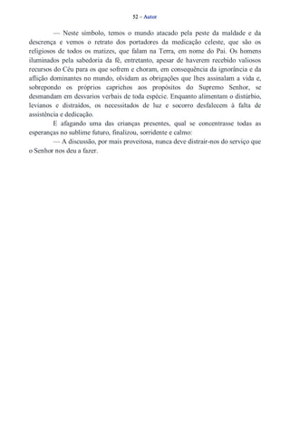 52 – Autor 
— Neste símbolo, temos o mundo atacado pela peste da maldade e da 
descrença e vemos o retrato dos portadores da medicação celeste, que são os 
religiosos de todos os matizes, que falam na Terra, em nome do Pai. Os homens 
iluminados pela sabedoria da fé, entretanto, apesar de haverem recebido valiosos 
recursos do Céu para os que sofrem e choram, em consequência da ignorância e da 
aflição dominantes no mundo, olvidam as obrigações que lhes assinalam a vida e, 
sobrepondo os próprios caprichos aos propósitos do Supremo Senhor, se 
desmandam em desvarios verbais de toda espécie. Enquanto alimentam o distúrbio, 
levianos e distraídos, os necessitados de luz e socorro desfalecem à falta de 
assistência e dedicação. 
E afagando uma das crianças presentes, qual se concentrasse todas as 
esperanças no sublime futuro, finalizou, sorridente e calmo: 
— A discussão, por mais proveitosa, nunca deve distrair­nos 
do serviço que 
o Senhor nos deu a fazer. 
 