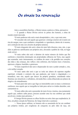 53 –OBRA 
24 
Os sinais da renovação 
Ante a assembleia familiar, o Mestre tomou a palavra e falou, persuasivo: 
— E quando o Reino Divino estiver às portas dos homens, a alma do 
mundo estará renovada. 
“O mais poderoso não será o mais desapiedado e, sim, o que mais ame. 
“O vencedor não será aquele que guerrear o inimigo exterior até à morte em 
rios de sangue, mas o que combater a iniquidade e a ignorância, dentro de si mesmo, 
até à extinção do mal, nos círculos da própria natureza. 
“O mais eloquente não será o dono do mais belo discurso, mas, sim, o que 
aliar as palavras santificantes aos próprios atos, elevando o padrão da vida, no lugar 
onde estiver. 
“O mais nobre não será o detentor do maior número de títulos que lhe 
conferem a transitória dominação em propriedades efêmeras da Terra, mas aquele 
que acumular, mais intensamente, os créditos do amor e da gratidão nos corações 
das mães e das crianças, dos velhos e dos enfermos, dos homens leais e honestos, 
operosos e dignos, humildes e generosos. 
“O mais respeitável não será o dispensador de ouro e poder armado e, sim, 
o de melhor coração. 
“O mais santo não será o que se isola em altares do supremo orgulho 
espiritual, evitando o contacto dos que padecem, por temer a degradação e a 
imundície, mas sim, aquele que descer da própria grandeza, estendendo mãos 
fraternas aos miseráveis e sofredores, elevando­lhes 
a alma dilacerada aos planos da 
alegria e do entendimento. 
“O mais puro não será o que foge ao intercâmbio com os maus e criminosos 
confessos, mas aquele que se mergulha no lodo para salvar os irmãos decaídos, sem 
contaminar­se. 
“O mais sábio não será o possuidor de mais livros e teorias, mas justamente 
aquele que, embora saiba pouco, procura acender uma luz nas sombras que ainda 
envolvem o irmão mais próximo...” 
O Amigo Divino pousou os olhos lúcidos na noite clara que resplandecia, lá 
fora, em pleno coração da Natureza, fez longo intervalo e acentuou: 
— Nessa época sublime, os homens não se ausentarão do lar em combate 
aos próprios irmãos, por exigências de conquista ou pelo ódio de raça, em 
 