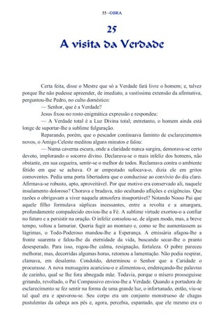 55 –OBRA 
25 
A visita da Verdade 
Certa feita, disse o Mestre que só a Verdade fará livre o homem; e, talvez 
porque lhe não pudesse apreender, de imediato, a vastíssima extensão da afirmativa, 
perguntou­lhe 
Pedro, no culto doméstico: 
— Senhor, que é a Verdade? 
Jesus fixou no rosto enigmática expressão e respondeu: 
— A Verdade total é a Luz Divina total; entretanto, o homem ainda está 
longe de suportar­lhe 
a sublime fulguração. 
Reparando, porém, que o pescador continuava faminto de esclarecimentos 
novos, o Amigo Celeste meditou alguns minutos e falou: 
— Numa caverna escura, onde a claridade nunca surgira, demorava­se 
certo 
devoto, implorando o socorro divino. Declarava­se 
o mais infeliz dos homens, não 
obstante, em sua cegueira, sentir­se 
o melhor de todos. Reclamava contra o ambiente 
fétido em que se achava. O ar empestado sufocava­o, 
dizia ele em gritos 
comoventes. Pedia uma porta libertadora que o conduzisse ao convívio do dia claro. 
Afirmava­se 
robusto, apto, aproveitável. Por que motivo era conservado ali, naquele 
insulamento doloroso? Chorava e bradava, não ocultando aflições e exigências. Que 
razões o obrigavam a viver naquela atmosfera insuportável? Notando Nosso Pai que 
aquele filho formulava súplicas incessantes, entre a revolta e a amargura, 
profundamente compadecido enviou­lhe 
a Fé. A sublime virtude exortou­o 
a confiar 
no futuro e a persistir na oração. O infeliz consolou­se, 
de algum modo, mas, a breve 
tempo, voltou a lamuriar. Queria fugir ao monturo e, como se lhe aumentassem as 
lágrimas, o Todo­Poderoso 
mandou­lhe 
a Esperança. A emissária afagou­lhe 
a 
fronte suarenta e falou­lhe 
da eternidade da vida, buscando secar­lhe 
o pranto 
desesperado. Para isso, rogou­lhe 
calma, resignação, fortaleza. O pobre pareceu 
melhorar, mas, decorridas algumas horas, retomou a lamentação. Não podia respirar, 
clamava, em desalento. Condoído, determinou o Senhor que a Caridade o 
procurasse. A nova mensageira acariciou­o 
e alimentou­o, 
endereçando­lhe 
palavras 
de carinho, qual se lhe fora abnegada mãe. Todavia, porque o mísero prosseguisse 
gritando, revoltado, o Pai Compassivo enviou­lhe 
a Verdade. Quando a portadora de 
esclarecimento se fez sentir na forma de uma grande luz, o infortunado, então, viu­se 
tal qual era e apavorou­se. 
Seu corpo era um conjunto monstruoso de chagas 
pustulentas da cabeça aos pés e, agora, percebia, espantado, que ele mesmo era o 
 