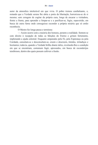 56 – Autor 
autor da atmosfera intolerável em que vivia. O pobre tremeu cambaleante, e, 
notando que a Verdade serena lhe abria a porta da libertação, horrorizou­se 
de si 
mesmo; sem coragem de cogitar da própria cura, longe de encarar a visitadora, 
frente a frente, para aprender a limpar­se 
e a purificar­se, 
fugiu, espavorido, em 
busca de outra furna onde conseguisse esconder a própria miséria que só então 
reconhecia. 
O Mestre fez longa pausa e terminou: 
— Assim ocorre com a maioria dos homens, perante a realidade. Sentem­se 
com direito à recepção de todas as bênçãos do Eterno e gritam fortemente, 
implorando a ajuda celestial. Enquanto amparados pela Fé, pela Esperança ou pela 
Caridade, consolam­se 
e desconsolam­se, 
creem e descreem, tímidos, irritadiços e 
hesitantes; todavia, quando a Verdade brilha diante deles, revelando­lhes 
a condição 
em que se encontram, costumam fugir, apressados, em busca de esconderijos 
tenebrosos, dentro dos quais possam cultivar a ilusão. 
 