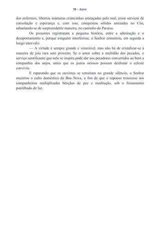 58 – Autor 
dos enfermos, libertou inúmeras criancinhas ameaçadas pelo mal, criou serviços de 
consolação e esperança e, com isso, conquistou sólidas amizades no Céu, 
adiantando­se 
de surpreendente maneira, no caminho do Paraíso. 
Os presentes registraram a pequena história, entre a admiração e o 
desapontamento e, porque ninguém interferisse, o Senhor comentou, em seguida a 
longo intervalo: 
— A virtude é sempre grande e venerável, mas não há de cristalizar­se 
à 
maneira de joia rara sem proveito. Se o amor cobre a multidão dos pecados, o 
serviço santificante que nele se inspira pode dar aos pecadores convertidos ao bem a 
companhia dos anjos, antes que os justos ociosos possam desfrutar o celeste 
convívio. 
E reparando que os ouvintes se retraíram no grande silêncio, o Senhor 
encerrou o culto doméstico da Boa Nova, a fim de que o repouso trouxesse aos 
companheiros multiplicadas bênçãos de paz e meditação, sob o firmamento 
pontilhado de luz. 
 