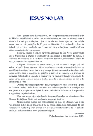 6 – Autor 
JESUS NO LAR 
Para a generalidade dos estudiosos, o Cristo permanece tão somente situado 
na História modificando o curso dos acontecimentos políticos do mundo; para a 
maioria dos teólogos, é simples objeto de estudo, nas letras sagradas, imprimindo 
novo rumo às interpretações da fé; para os filósofos, é o centro de polêmicas 
infindáveis, e, para a multidão dos crentes inertes, é o benfeitor providencial nas 
crises inquietantes da vida comum. 
Todavia, quando o homem percebe a grandeza da Boa Nova, compreende 
que o Mestre não é apenas o reformador da civilização, o legislador da crença, o 
condutor do raciocínio ou o doador de facilidades terrestres, mas também, acima de 
tudo, o renovador da vida de cada um. 
Atingindo esse ápice do entendimento, a criatura ama o templo que lhe 
orienta o modo de ser; contudo, não se restringe às reuniões convencionais para as 
manifestações adorativas e, sim, traz o Amigo Celeste ao santuário familiar, onde 
Jesus, então, passa a controlar as paixões, a corrigir as maneiras e a inspirar as 
palavras, habilitando o aprendiz a traduzir­lhe 
os ensinamentos eternos através de 
ações vivas, com as quais espera o Senhor estender o divino reinado da paz e do 
amor sobre a Terra. 
Quando o Evangelho penetra o Lar, o coração abre mais facilmente a porta 
ao Mestre Divino. Neio Lúcio conhece esta verdade profunda e consagra aos 
discípulos novos algumas das lições do Senhor no círculo mais íntimo dos apóstolos 
e seguidores da primeira hora. 
Hoje, que quase vinte séculos são já decorridos sobre as primícias da Boa 
Nova, o dimicílio de Simão se transformou no mundo inteiro... 
Jesus continua falando aos companheiros de todas as latitudes. Que a sua 
voz incisiva e doce possa gravar no livro de nossa alma a lição renovadora de que 
carecemos à frente do porvir, convertendo­nos 
em semeadores ativos de seu infinito 
amor, é a felicidade maior a que poderemos aspirar. 
Emmanuel 
Pedro Leopoldo, 3 de outubro de 1949. 
 