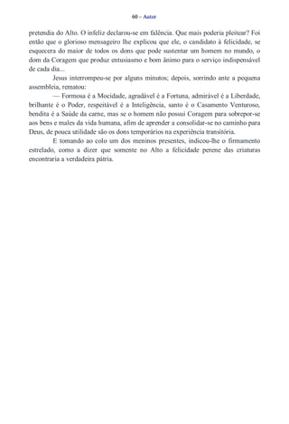 60 – Autor 
pretendia do Alto. O infeliz declarou­se 
em falência. Que mais poderia pleitear? Foi 
então que o glorioso mensageiro lhe explicou que ele, o candidato à felicidade, se 
esquecera do maior de todos os dons que pode sustentar um homem no mundo, o 
dom da Coragem que produz entusiasmo e bom ânimo para o serviço indispensável 
de cada dia... 
Jesus interrompeu­se 
por alguns minutos; depois, sorrindo ante a pequena 
assembleia, rematou: 
— Formosa é a Mocidade, agradável é a Fortuna, admirável é a Liberdade, 
brilhante é o Poder, respeitável é a Inteligência, santo é o Casamento Venturoso, 
bendita é a Saúde da carne, mas se o homem não possui Coragem para sobrepor­se 
aos bens e males da vida humana, afim de aprender a consolidar­se 
no caminho para 
Deus, de pouca utilidade são os dons temporários na experiência transitória. 
E tomando ao colo um dos meninos presentes, indicou­lhe 
o firmamento 
estrelado, como a dizer que somente no Alto a felicidade perene das criaturas 
encontraria a verdadeira pátria. 
 