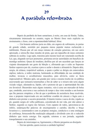 63 –OBRA 
29 
A parábola relembrada 
Depois da parábola do bom samaritano, à noite, em casa de Simão, Tadeu, 
sinceramente interessado no assunto, rogou ao Mestre fosse mais explícito no 
ensinamento, e Jesus, com a espontaneidade habitual, falou: 
— Um homem enfermo jazia no chão, em esgares de sofrimento, às portas 
de grande cidade, assistido por pequena massa popular menos esclarecida e 
indiferente. Passou por ali um moço romano de coração generoso, em seu carro 
apressado, e atirou­lhe 
duas moedas de prata, que um rapazelho de maus costumes 
subtraiu às ocultas. Logo após, transitou pelo mesmo local um venerando escriba da 
Lei, que, alegando serviços prementes, prometeu enviar autoridades em benefício do 
mendigo anônimo. Quase de imediato, desfilou por ali um sacerdote que lançou ao 
viajante desamparado um gesto de bênção e, afirmando que o culto ao Supremo 
Senhor esperava por ele, exortou o povo a asilar o doente e alimentá­lo. 
Depois dele, 
surgiu, de relance, respeitável senhora, a quem o pobre se dirigiu em comovedora 
súplica; todavia, a nobre matrona, lastimando as dificuldades da sua condição de 
mulher, invocou o cavalheirismo masculino, para aliviá­lo, 
como se fazia 
imprescindível. Minutos após, um grande juiz varou o mesmo trecho da via pública 
asseverando que nomearia testemunhas a fim de saber se o mísero não seria algum 
viciado vulgar, afastando­se, 
lépido, sob o pretexto de que a oportunidade lhe não 
era favorável. Decorridos mais alguns instantes, veio à cena um mercador de bolsa 
que, condoído, asseverou a sua carência de tempo e deu vinte moedas a um homem 
que lhe pareceu simpático, a fim de que o problema de assistência fosse resolvido, 
mas o preposto improvisado era um malfeitor evadido do cárcere e fugiu com o 
dinheiro sem prestar o socorro prometido. O doente tremia e suava de dor, rojado ao 
pó, quando surgiu ali velho publicano, considerado de má vida, por não adorar o 
Senhor, segundo as regras dos fariseus. Com espanto de todos, aproximou­se 
do 
infeliz, endereçou­lhe 
palavras de encorajamento e carinho, deu­lhe 
o braço 
levantou­o 
e, sustentando­o 
com as próprias energias, conduziu­o 
a uma estalagem 
de confiança, fornecendo­lhe 
medicação adequada e dividindo com ele o reduzido 
dinheiro que trazia consigo. Em seguida, retomou a sua jornada, seguindo 
tranquilamente o seu caminho. 
Depois de interromper­se, 
ligeiramente, o Mestre perguntou ao discípulo: 
— Em tua opinião, quem exerceu a caridade legítima? 
 