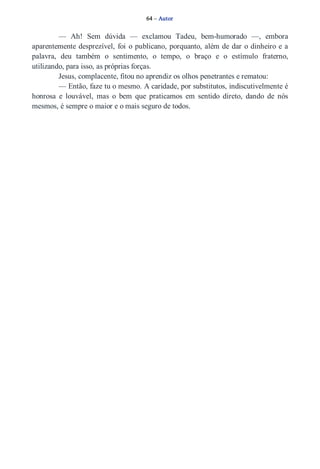 64 – Autor 
— Ah! Sem dúvida — exclamou Tadeu, bem­humorado 
—, embora 
aparentemente desprezível, foi o publicano, porquanto, além de dar o dinheiro e a 
palavra, deu também o sentimento, o tempo, o braço e o estímulo fraterno, 
utilizando, para isso, as próprias forças. 
Jesus, complacente, fitou no aprendiz os olhos penetrantes e rematou: 
— Então, faze tu o mesmo. A caridade, por substitutos, indiscutivelmente é 
honrosa e louvável, mas o bem que praticamos em sentido direto, dando de nós 
mesmos, é sempre o maior e o mais seguro de todos. 
 