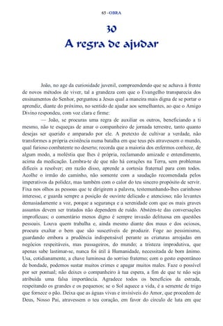 65 –OBRA 
30 
A regra de ajudar 
João, no age da curiosidade juvenil, compreendendo que se achava à frente 
de novos métodos de viver, tal a grandeza com que o Evangelho transparecia dos 
ensinamentos do Senhor, perguntou a Jesus qual a maneira mais digna de se portar o 
aprendiz, diante do próximo, no sentido de ajudar aos semelhantes, ao que o Amigo 
Divino respondeu, com voz clara e firme: 
— João, se procuras uma regra de auxiliar os outros, beneficiando a ti 
mesmo, não te esqueças de amar o companheiro de jornada terrestre, tanto quanto 
desejas ser querido e amparado por ele. A pretexto de cultivar a verdade, não 
transformes a própria existência numa batalha em que teus pés atravessem o mundo, 
qual furioso combatente no deserto; recorda que a maioria dos enfermos conhece, de 
algum modo, a moléstia que lhes é própria, reclamando amizade e entendimento, 
acima da medicação. Lembra­te 
de que não há corações na Terra, sem problemas 
difíceis a resolver; em razão disso, aprende a cortesia fraternal para com todos. 
Acolhe o irmão do caminho, não somente com a saudação recomendada pelos 
imperativos da polidez, mas também com o calor do teu sincero propósito de servir. 
Fixa nos olhos as pessoas que te dirigirem a palavra, testemunhando­lhes 
carinhoso 
interesse, e guarda sempre a posição de ouvinte delicado e atencioso; não levantes 
demasiadamente a voz, porque a segurança e a serenidade com que os mais graves 
assuntos devem ser tratados não dependem de ruído. Abstém­te 
das conversações 
improfícuas; o comentário menos digno é sempre invasão delituosa em questões 
pessoais. Louva quem trabalha e, ainda mesmo diante dos maus e dos ociosos, 
procura exaltar o bem que são suscetíveis de produzir. Foge ao pessimismo, 
guardando embora a prudência indispensável perante as criaturas arrojadas em 
negócios respeitáveis, mas passageiros, do mundo; a tristeza improdutiva, que 
apenas sabe lastimar­se, 
nunca foi útil à Humanidade, necessitada de bom ânimo. 
Usa, cotidianamente, a chave luminosa do sorriso fraterno; com o gesto espontâneo 
de bondade, podemos sustar muitos crimes e apagar muitos males. Faze o possível 
por ser pontual; não deixes o companheiro à tua espera, a fim de que te não seja 
atribuída uma falsa importância. Agradece todos os benefícios da estrada, 
respeitando os grandes e os pequenos; se o Sol aquece a vida, é a semente de trigo 
que fornece o pão. Deixa que as águas vivas e invisíveis do Amor, que procedem de 
Deus, Nosso Pai, atravessem o teu coração, em favor do círculo de luta em que 
 
