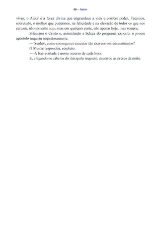 66 – Autor 
vives; o Amor é a força divina que engrandece a vida e confere poder. Façamos, 
sobretudo, o melhor que pudermos, na felicidade e na elevação de todos os que nos 
cercam, não somente aqui, mas em qualquer parte, não apenas hoje, mas sempre. 
Silenciou o Cristo e, assinalando a beleza do programa exposto, o jovem 
apóstolo inquiriu respeitosamente: 
— Senhor, como conseguirei executar tão expressivos ensinamentos? 
O Mestre respondeu, resoluto: 
— A boa­vontade 
é nosso recurso de cada hora. 
E, afagando os cabelos do discípulo inquieto, encerrou as preces da noite. 
 