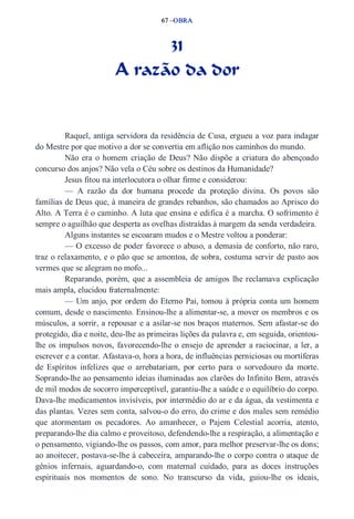 67 –OBRA 
31 
A razão da dor 
Raquel, antiga servidora da residência de Cusa, ergueu a voz para indagar 
do Mestre por que motivo a dor se convertia em aflição nos caminhos do mundo. 
Não era o homem criação de Deus? Não dispõe a criatura do abençoado 
concurso dos anjos? Não vela o Céu sobre os destinos da Humanidade? 
Jesus fitou na interlocutora o olhar firme e considerou: 
— A razão da dor humana procede da proteção divina. Os povos são 
famílias de Deus que, à maneira de grandes rebanhos, são chamados ao Aprisco do 
Alto. A Terra é o caminho. A luta que ensina e edifica é a marcha. O sofrimento é 
sempre o aguilhão que desperta as ovelhas distraídas à margem da senda verdadeira. 
Alguns instantes se escoaram mudos e o Mestre voltou a ponderar: 
— O excesso de poder favorece o abuso, a demasia de conforto, não raro, 
traz o relaxamento, e o pão que se amontoa, de sobra, costuma servir de pasto aos 
vermes que se alegram no mofo... 
Reparando, porém, que a assembleia de amigos lhe reclamava explicação 
mais ampla, elucidou fraternalmente: 
— Um anjo, por ordem do Eterno Pai, tomou à própria conta um homem 
comum, desde o nascimento. Ensinou­lhe 
a alimentar­se, 
a mover os membros e os 
músculos, a sorrir, a repousar e a asilar­se 
nos braços maternos. Sem afastar­se 
do 
protegido, dia e noite, deu­lhe 
as primeiras lições da palavra e, em seguida, orientou­lhe 
os impulsos novos, favorecendo­lhe 
o ensejo de aprender a raciocinar, a ler, a 
escrever e a contar. Afastava­o, 
hora a hora, de influências perniciosas ou mortíferas 
de Espíritos infelizes que o arrebatariam, por certo para o sorvedouro da morte. 
Soprando­lhe 
ao pensamento ideias iluminadas aos clarões do Infinito Bem, através 
de mil modos de socorro imperceptível, garantiu­lhe 
a saúde e o equilíbrio do corpo. 
Dava­lhe 
medicamentos invisíveis, por intermédio do ar e da água, da vestimenta e 
das plantas. Vezes sem conta, salvou­o 
do erro, do crime e dos males sem remédio 
que atormentam os pecadores. Ao amanhecer, o Pajem Celestial acorria, atento, 
preparando­lhe 
dia calmo e proveitoso, defendendo­lhe 
a respiração, a alimentação e 
o pensamento, vigiando­lhe 
os passos, com amor, para melhor preservar­lhe 
os dons; 
ao anoitecer, postava­se­lhe 
à cabeceira, amparando­lhe 
o corpo contra o ataque de 
gênios infernais, aguardando­o, 
com maternal cuidado, para as doces instruções 
espirituais nos momentos de sono. No transcurso da vida, guiou­lhe 
os ideais, 
 
