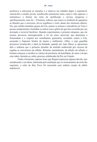 68 – Autor 
auxiliou­o 
a selecionar as emoções e a situar­se 
em trabalho digno e respeitável; 
clareou­lhe 
o cérebro jovem, insuflou­lhe 
entusiasmo santo, rumo à vida superior, e 
estimulou­o 
a formar um reino de santificação e serviço, progresso e 
aperfeiçoamento, num lar... O homem, todavia, que nunca se lembrara de agradecer 
as bênçãos que o cercavam, fez­se 
orgulhoso e cruel, diante dos interesses alheios. 
Ele, que retinha tamanhas graças do Céu, jamais se animou a estendê­las 
na Terra e 
passou simplesmente a humilhar os outros com a glória de que fora revestido por seu 
devotado e invisível benfeitor. Quando experimentou o primeiro desgosto, que ele 
mesmo provocou menosprezando a lei do amor universal, que determina a 
fraternidade e o respeito aos semelhantes, gesticulou, revoltado, contra o Céu, 
acusando o Supremo Senhor de injusto e indiferente. Aflito, o anjo guardião 
procurava levantar­lhe 
o ideal de bondade, quando um Anjo Maior se aproximou 
dele e ordenou que o primeiro dissabor do tutelado endurecido por excesso de 
regalias se convertesse em aflição. Rolando, mentalmente, de aflição em aflição, o 
homem começou a recolher os valores da paciência, da humildade, do amor e da paz 
com todos, fazendo­se, 
então, precioso colaborador do Pai, na Criação. 
Finda a historieta, esperou Jesus que Raquel expusesse alguma dúvida, mas 
emudecendo a servidora, dominada pela meditação que os ensinamentos da noite lhe 
sugeriam, o culto da Boa Nova foi encerrado com ardente oração de júbilo 
indefinível. 
 