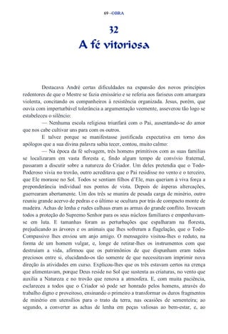 69 –OBRA 
32 
A fé vitoriosa 
Destacava André certas dificuldades na expansão dos novos princípios 
redentores de que o Mestre se fazia emissário e se referia aos fariseus com amargura 
violenta, concitando os companheiros à resistência organizada. Jesus, porém, que 
ouvia com imperturbável tolerância a argumentação veemente, asseverou tão logo se 
estabeleceu o silêncio: 
— Nenhuma escola religiosa triunfará com o Pai, ausentando­se 
do amor 
que nos cabe cultivar uns para com os outros. 
E talvez porque se manifestasse justificada expectativa em torno dos 
apólogos que a sua divina palavra sabia tecer, contou, muito calmo: 
— Na época da fé selvagem, três homens primitivos com as suas famílias 
se localizaram em vasta floresta e, findo algum tempo de convívio fraternal, 
passaram a discutir sobre a natureza do Criador. Um deles pretendia que o Todo­Poderoso 
vivia no trovão, outro acreditava que o Pai residisse no vento e o terceiro, 
que Ele morasse no Sol. Todos se sentiam filhos d’Ele, mas queriam à viva força a 
preponderância individual nos pontos de vista. Depois de ásperas altercações, 
guerrearam abertamente. Um dos três se munira de pesada carga de minério, outro 
reuniu grande acervo de pedras e o último se ocultara por trás de compacto monte de 
madeira. Achas de lenha e rudes calhaus eram as armas do grande conflito. Invocam 
todos a proteção do Supremo Senhor para os seus núcleos familiares e empenhavam­se 
em luta. E tamanhas foram as perturbações que espalharam na floresta, 
prejudicando as árvores e os animais que lhes sofreram a flagelação, que o Todo­Compassivo 
lhes enviou um anjo amigo. O mensageiro visitou­lhes 
o reduto, na 
forma de um homem vulgar, e, longe de retirar­lhes 
os instrumentos com que 
destruíam a vida, afirmou que os patrimônios de que dispunham eram todos 
preciosos entre si, elucidando­os 
tão somente de que necessitavam imprimir nova 
direção às atividades em curso. Explicou­lhes 
que os três estavam certos na crença 
que alimentavam, porque Deus reside no Sol que sustenta as criaturas, no vento que 
auxilia a Natureza e no trovão que renova a atmosfera. E, com muita paciência, 
esclareceu a todos que o Criador só pode ser honrado pelos homens, através do 
trabalho digno e proveitoso, ensinando o primeiro a transformar os duros fragmentos 
de minério em utensílios para o trato da terra, nas ocasiões de sementeira; ao 
segundo, a converter as achas de lenha em peças valiosas ao bem­estar, 
e, ao 
 