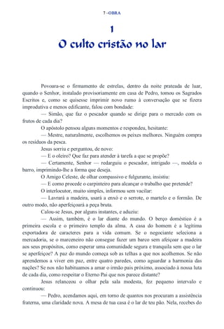 7 –OBRA 
1 
O culto cristão no lar 
Povoara­se 
o firmamento de estrelas, dentro da noite prateada de luar, 
quando o Senhor, instalado provisoriamente em casa de Pedro, tomou os Sagrados 
Escritos e, como se quisesse imprimir novo rumo à conversação que se fizera 
improdutiva e menos edificante, falou com bondade: 
— Simão, que faz o pescador quando se dirige para o mercado com os 
frutos de cada dia? 
O apóstolo pensou alguns momentos e respondeu, hesitante: 
— Mestre, naturalmente, escolhemos os peixes melhores. Ninguém compra 
os resíduos da pesca. 
Jesus sorriu e perguntou, de novo: 
— E o oleiro? Que faz para atender à tarefa a que se propõe? 
— Certamente, Senhor — redarguiu o pescador, intrigado —, modela o 
barro, imprimindo­lhe 
a forma que deseja. 
O Amigo Celeste, de olhar compassivo e fulgurante, insistiu: 
— E como procede o carpinteiro para alcançar o trabalho que pretende? 
O interlocutor, muito simples, informou sem vacilar: 
— Lavrará a madeira, usará a enxó e o serrote, o martelo e o formão. De 
outro modo, não aperfeiçoará a peça bruta. 
Calou­se 
Jesus, por alguns instantes, e aduziu: 
— Assim, também, é o lar diante do mundo. O berço doméstico é a 
primeira escola e o primeiro templo da alma. A casa do homem é a legítima 
exportadora de caracteres para a vida comum. Se o negociante seleciona a 
mercadoria, se o marceneiro não consegue fazer um barco sem afeiçoar a madeira 
aos seus propósitos, como esperar uma comunidade segura e tranquila sem que o lar 
se aperfeiçoe? A paz do mundo começa sob as telhas a que nos acolhemos. Se não 
aprendemos a viver em paz, entre quatro paredes, como aguardar a harmonia das 
nações? Se nos não habituamos a amar o irmão pais próximo, associado à nossa luta 
de cada dia, como respeitar o Eterno Pai que nos parece distante? 
Jesus relanceou o olhar pela sala modesta, fez pequeno intervalo e 
continuou: 
— Pedro, acendamos aqui, em torno de quantos nos procuram a assistência 
fraterna, uma claridade nova. A mesa de tua casa é o lar de teu pão. Nela, recebes do 
 