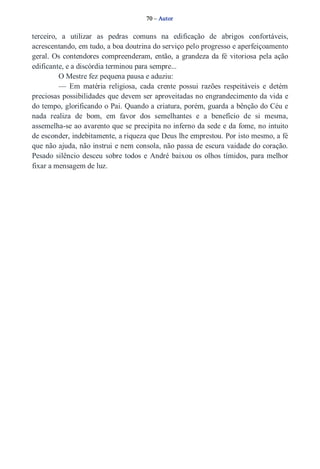 70 – Autor 
terceiro, a utilizar as pedras comuns na edificação de abrigos confortáveis, 
acrescentando, em tudo, a boa doutrina do serviço pelo progresso e aperfeiçoamento 
geral. Os contendores compreenderam, então, a grandeza da fé vitoriosa pela ação 
edificante, e a discórdia terminou para sempre... 
O Mestre fez pequena pausa e aduziu: 
— Em matéria religiosa, cada crente possui razões respeitáveis e detém 
preciosas possibilidades que devem ser aproveitadas no engrandecimento da vida e 
do tempo, glorificando o Pai. Quando a criatura, porém, guarda a bênção do Céu e 
nada realiza de bom, em favor dos semelhantes e a benefício de si mesma, 
assemelha­se 
ao avarento que se precipita no inferno da sede e da fome, no intuito 
de esconder, indebitamente, a riqueza que Deus lhe emprestou. Por isto mesmo, a fé 
que não ajuda, não instrui e nem consola, não passa de escura vaidade do coração. 
Pesado silêncio desceu sobre todos e André baixou os olhos tímidos, para melhor 
fixar a mensagem de luz. 
 