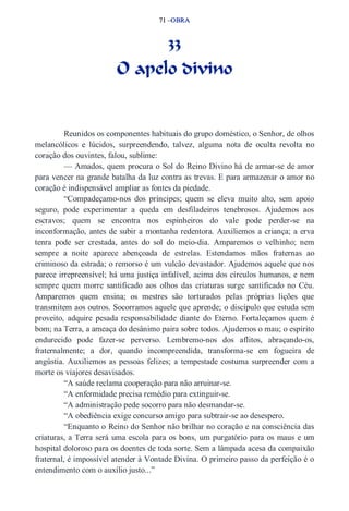 71 –OBRA 
33 
O apelo divino 
Reunidos os componentes habituais do grupo doméstico, o Senhor, de olhos 
melancólicos e lúcidos, surpreendendo, talvez, alguma nota de oculta revolta no 
coração dos ouvintes, falou, sublime: 
— Amados, quem procura o Sol do Reino Divino há de armar­se 
de amor 
para vencer na grande batalha da luz contra as trevas. E para armazenar o amor no 
coração é indispensável ampliar as fontes da piedade. 
“Compadeçamo­nos 
dos príncipes; quem se eleva muito alto, sem apoio 
seguro, pode experimentar a queda em desfiladeiros tenebrosos. Ajudemos aos 
escravos; quem se encontra nos espinheiros do vale pode perder­se 
na 
inconformação, antes de subir a montanha redentora. Auxiliemos a criança; a erva 
tenra pode ser crestada, antes do sol do meio­dia. 
Amparemos o velhinho; nem 
sempre a noite aparece abençoada de estrelas. Estendamos mãos fraternas ao 
criminoso da estrada; o remorso é um vulcão devastador. Ajudemos aquele que nos 
parece irrepreensível; há uma justiça infalível, acima dos círculos humanos, e nem 
sempre quem morre santificado aos olhos das criaturas surge santificado no Céu. 
Amparemos quem ensina; os mestres são torturados pelas próprias lições que 
transmitem aos outros. Socorramos aquele que aprende; o discípulo que estuda sem 
proveito, adquire pesada responsabilidade diante do Eterno. Fortaleçamos quem é 
bom; na Terra, a ameaça do desânimo paira sobre todos. Ajudemos o mau; o espírito 
endurecido pode fazer­se 
perverso. Lembremo­nos 
dos aflitos, abraçando­os, 
fraternalmente; a dor, quando incompreendida, transforma­se 
em fogueira de 
angústia. Auxiliemos as pessoas felizes; a tempestade costuma surpreender com a 
morte os viajores desavisados. 
“A saúde reclama cooperação para não arruinar­se. 
“A enfermidade precisa remédio para extinguir­se. 
“A administração pede socorro para não desmandar­se. 
“A obediência exige concurso amigo para subtrair­se 
ao desespero. 
“Enquanto o Reino do Senhor não brilhar no coração e na consciência das 
criaturas, a Terra será uma escola para os bons, um purgatório para os maus e um 
hospital doloroso para os doentes de toda sorte. Sem a lâmpada acesa da compaixão 
fraternal, é impossível atender à Vontade Divina. O primeiro passo da perfeição é o 
entendimento com o auxílio justo...” 
 