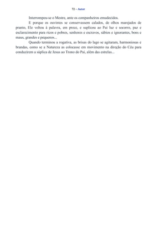 72 – Autor 
Interrompeu­se 
o Mestre, ante os companheiros emudecidos. 
E porque os ouvintes se conservassem calados, de olhos marejados de 
pranto, Ele voltou à palavra, em prece, e suplicou ao Pai luz e socorro, paz e 
esclarecimento para ricos e pobres, senhores e escravos, sábios e ignorantes, bons e 
maus, grandes e pequenos... 
Quando terminou a rogativa, as brisas do lago se agitaram, harmoniosas e 
brandas, como se a Natureza as colocasse em movimento na direção do Céu para 
conduzirem a súplica de Jesus ao Trono do Pai, além das estrelas... 
 