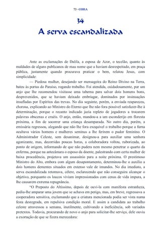 73 –OBRA 
34 
A serva escandalizada 
Ante as exclamações de Dalila, a esposa de Azor, o tecelão, quanto às 
maldades de alguns publicanos de mau nome que a haviam desrespeitado, em praça 
pública, justamente quando procurava praticar o bem, relatou Jesus, com 
simplicidade: 
— Piedosa mulher, desejando ser mensageira do Reino Divino na Terra, 
bateu às portas do Paraíso, rogando trabalho. Foi atendida, cuidadosamente, por um 
anjo que lhe recomendou visitasse uma taberna para salvar dois homens bons, 
desprevenidos, que se haviam deixado embriagar, dominados por insinuações 
insufladas por Espíritos das trevas. No dia seguinte, porém, a enviada reapareceu, 
chorosa, explicando ao Ministro do Eterno que lhe não fora possível satisfazer­lhe 
à 
determinação, porque o recanto indicado jazia repleto de jogadores a trocarem 
palavras obscenas e cruéis. O anjo, então, mandou­a 
a um esconderijo em floresta 
próxima, a fim de socorrer uma criança desamparada. No outro dia, porém, a 
emissária regressou, alegando que não lhe fora exequível o trabalho porque a furna 
ocultava vários homens e mulheres seminus a lhe ferirem o pudor feminino. O 
Administrador Celeste, sem desanimar, designou­a 
para auxiliar uma senhora 
agonizante, mas, decorridas poucas horas, a colaboradora voltou, ruborizada, ao 
ponto de origem, informando de que não pudera nem mesmo penetrar o quarto da 
enferma, porque na antecâmara o esposo da doente, palestrando com certa mulher de 
baixa procedência, projetava um assassínio para a noite próxima. O prestimoso 
Ministro do Alto, embora com algum desapontamento, determinou­lhe 
o auxílio a 
dois homens dementes situados em extenso vale de imundos. No dia imediato, a 
serva escandalizada retornava, célere, esclarecendo que não conseguira alcançar o 
objetivo, porquanto os loucos viviam impressionados com cenas de vida impura, a 
lhe causarem extrema repugnância. 
“O Preposto do Altíssimo, depois de ouvi­la 
com manifesta estranheza, 
pediu­lhe 
amparar uma jovem que se achava em perigo, mas, em breve, regressava a 
cooperadora sensitiva, exclamando que a criatura mencionada podia ser vista numa 
festa desregrada, em repulsiva condição moral. E assim a candidata ao trabalho 
celeste atravessou a semana, inutilmente, cultivando a ineficiência, sob variados 
pretextos. Todavia, procurando de novo o anjo para solicitar­lhe 
serviço, dele ouviu 
a exortação de que se fizera merecedora: 
 