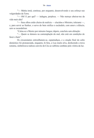 74 – Autor 
”— Minha irmã, continue, por enquanto, desenvolvendo o seu esforço nas 
vulgaridades da Terra. 
“— Oh! E por quê? — indagou, perplexa. — Não mereço abeirar­me 
da 
vida mais alta? 
“— Seus olhos estão cheios de malícia — elucidou o Ministro, tolerante —, 
e, para servir ao Senhor, o servo do bem retifica o escândalo, com amor e silêncio, 
sem se escandalizar. 
“Calou­se 
o Mestre por minutos longos; depois, concluiu sem afetação: 
“— Quem se demora na contemplação do mal, não está em condições de 
fazer o bem”. 
Os circunstantes entreolharam­se, 
espantadiços, e a oração final do culto 
doméstico foi pronunciada, enquanto, lá fora, a Lua muito alva, desfazendo a treva 
noturna, simbolizava radioso convite do Céu ao sublime combate pela vitória da luz. 
 