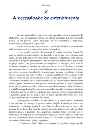 75 –OBRA 
35 
A necessidade de entendimento 
Um dos companheiros trazia ao culto evangélico enorme expressão de 
abatimento. Ante as indagações fraternas do Senhor, esclareceu que fora rudemente 
tratado na via pública. Vários devedores, por ele convidados a pagamento, 
responderam com ingratidão e grosseria. 
Não se internou o Cristo através da consolação individual, mas, exortando 
evidentemente todos os companheiros, narrou, benevolente: 
— Um grande explicador dos textos de Jó possuía singulares disposições 
para os serviços da compreensão e da bondade, e, talvez por isso, organizou uma 
escola em que pontificava com indiscutível sabedoria. Amparando, certa ocasião, 
um aprendiz irrequieto que frequentes vezes se lamuriava de maus tratos que recebia 
na praça pública, saiu pacientemente em companhia do discípulo, pelas ruas de 
Jerusalém, implorando esmolas para determinados serviços do Templo. A maioria 
dos transeuntes dava ou negava, com indiferença, mas, numa esquina movimentada, 
um homem vigoroso respondeu­lhes 
à rogativa com aspereza e zombaria. O mestre 
tomou o aprendiz pela mão e ambos o seguiram, cuidadosos. Não andaram muito 
tempo e viram­no 
cair ao solo, ralado de dor violenta, provocando o socorro geral. 
Verificaram, em breve, que o irmão irritado sofria de cólicas mortais. Demandaram 
adiante, quando foram defrontados por um cavalheiro que nem se dignou responder­lhes 
à súplica, endereçando­lhes 
tão somente um olhar rancoroso e duro. Orientador 
e tutelado acompanharam­lhe 
os passos, e, quando a estranha personagem alcançou 
o domicílio que lhe era próprio, repararam que compacto grupo de pessoas chorosas 
o aguardava, grupo esse ao qual se uniu em copioso pranto, informando­se 
os dois 
de que o infeliz retinha no lar uma filha morta. 
“Prosseguiram esmolando na via pública e, a estreito passo, receberam 
fortes palavrões de um rapaz a quem se haviam dirigido. Retraíram­se 
ambos, em 
expectativa, verificando, depois de meia hora de observação, que o mísero não 
passava de um louco. Em seguida, ouviram atrevidas frases de um velho que lhes 
prometia prisão e pedradas; mas, decorridas algumas horas, souberam que o 
infortunado era simplesmente um negociante falido, que se convertera de senhor em 
escravo, em razão de débitos enormes. Como o dia declinasse, o respeitável instrutor 
convocou o discípulo ao regresso e ponderou: 
“— Guardaste a lição? Aceita a necessidade do entendimento por sagrado 
 