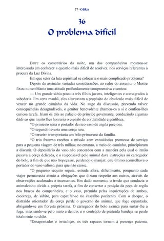 77 –OBRA 
36 
O problema difícil 
Entre os comentários da noite, um dos companheiros mostrou­se 
interessado em conhecer a questão mais difícil de resolver, nos serviços referentes à 
procura da Luz Divina. 
Em que setor da luta espiritual se colocaria o mais complicado problema? 
Depois de assinalar variadas considerações, ao redor do assunto, o Mestre 
fixou no semblante uma atitude profundamente compreensiva e contou: 
— Um grande sábio possuía três filhos jovens, inteligentes e consagrados à 
sabedoria. Em certa manhã, eles altercavam a propósito do obstáculo mais difícil de 
vencer no grande caminho da vida. No auge da discussão, prevendo talvez 
consequências desagradáveis, o genitor benevolente chamou­os 
a si e confiou­lhes 
curiosa tarefa. Iriam os três ao palácio do príncipe governante, conduzindo algumas 
dádivas que muito lhes honraria o espírito de cordialidade e gentileza. 
“O primeiro seria o portador de rico vaso de argila preciosa. 
“O segundo levaria uma corça rara. 
“O terceiro transportaria um bolo primoroso da família. 
“O trio fraterno recebeu a missão com entusiástica promessa de serviço 
para a pequena viagem de três milhas; no entanto, a meio do caminho, principiaram 
a discutir. O depositário do vaso não concordou com a maneira pela qual o irmão 
puxava a corça delicada, e o responsável pelo animal dava instruções ao carregador 
do bolo, a fim de que não tropeçasse, perdendo o manjar; este último aconselhava o 
portador do vaso valioso, para que não caísse. 
“O pequeno séquito seguia, estrada afora, dificilmente, porquanto cada 
viajor permanecia atento a obrigações que diziam respeito aos outros, através de 
observações acaloradas e incessantes. Em dado momento, o irmão que conduzia o 
animalzinho olvida a própria tarefa, a fim de consertar a posição da peça de argila 
nos braços do companheiro, e o vaso, premido pelas inquietações de ambos, 
escorrega, de súbito, para espatifar­se 
no cascalho poeirento. Com o choque, o 
distraído orientador da corça perde o governo do animal, que foge espantado, 
abrigando­se 
em floresta próxima. O carregador do bolo avança para sustar­lhe 
a 
fuga, internando­se 
pelo mato a dentro, e o conteúdo de prateada bandeja se perde 
totalmente no chão. 
“Desapontados e irritadiços, os três rapazes tornam à presença paterna, 
 
