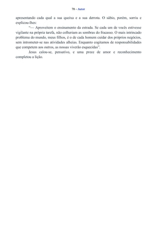 78 – Autor 
apresentando cada qual a sua queixa e a sua derrota. O sábio, porém, sorriu e 
explicou­lhes: 
“— Aproveitem o ensinamento da estrada. Se cada um de vocês estivesse 
vigilante na própria tarefa, não colheriam as sombras do fracasso. O mais intrincado 
problema do mundo, meus filhos, é o de cada homem cuidar dos próprios negócios, 
sem intrometer­se 
nas atividades alheias. Enquanto cogitamos de responsabilidades 
que competem aos outros, as nossas viverão esquecidas”. 
Jesus calou­se, 
pensativo, e uma prece de amor e reconhecimento 
completou a lição. 
 