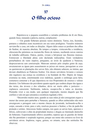 79 –OBRA 
37 
O filho ocioso 
Reportava­se 
a pequena assembleia a variados problemas da fé em Deus, 
quando Jesus, tomando a palavra, narrou, complacente: 
— Um grande Soberano possuía vastos domínios. Terras, rios, fazendas, 
pomares e rebanhos eram incontáveis em seu reino prodigioso. Vassalos inúmeros 
serviam­lhe 
a casa, em todas as direções. Alguns deles nunca se perdiam dos olhos 
do Senhor, de maneira absoluta. De tempos a tempos, visitavam­lhe 
a residência, 
ofereciam­lhe 
préstimos ou traziam­lhe 
flores de ternura, recebendo novos roteiros 
de trabalho edificante. Outros, porém, viviam a bel­prazer 
nas florestas imensas. 
Estimavam a liberdade plena com declarada indisciplina. Eram verdadeiros 
perturbadores do vasto império, porquanto, ao invés de ajudarem a Natureza, 
desprezavam­na 
sem comiseração. Matavam animais pelo simples gosto da caça, 
envenenavam as águas para assassinarem os peixes em massa, perseguiam as aves 
ou queimavam as plantações dos servos fiéis, não obstante saberem, no íntimo, que 
deviam obediência ao Poderoso Senhor. Um desses servidores levianos e ociosos 
não regateava sua crença na existência e na bondade do Rei. Depois de longas 
aventuras na mata, exterminando aves indefesas, quando o estômago jazia farto, 
costumava comentar a fé que depositava no rico Proprietário de extenso e valioso 
domínio. Um Soberano tão previdente quanto aquele que soubera dispor das águas e 
das terras, das árvores e dos rebanhos, devia ser muito sábio e justiceiro — 
explanava consciente. Sutilmente, todavia, escapava­lhe 
a todos os decretos. 
Pretendia viver a seu modo, sem qualquer imposição, mesmo daquele que lhe 
confiara o vale em que consumia a existência regalada e feliz. 
“Decorridos muitos anos, quando as suas mãos já não conseguiam erguer a 
menor das armas para perturbar a Natureza, quando os olhos embaciados não mais 
enxergavam a paisagem com a mesma clareza da juventude, inclinando­se­lhe 
o 
corpo, cansado e triste, para o solo, resolveu procurar o Senhor, a fim de pedir­lhe 
proteção e arrimo. Atravessou lindos campos, nos quais os servos leais, operosos e 
felizes, cultivavam o chão da propriedade imensa e chegou ao iluminado domicílio 
do Soberano. Experimentando aflitivo assombro, reparou que os guardas do limiar 
não lhe permitiam o suspirado ingresso, porque seu nome não constava no livro de 
servidores ativos. Implorou, rogou, gemeu; no entanto, uma das sentinelas lhe 
observou: 
 