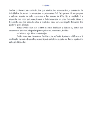 8 – Autor 
Senhor o alimento para cada dia. Por que não instalar, ao redor dela, a sementeira da 
felicidade e da paz na conversação e no pensamento? O Pai, que nos dá o trigo para 
o celeiro, através do solo, envia­nos 
a luz através do Céu. Se a claridade é a 
expansão dos raios que a constituem, a fartura começa no grão. Em razão disso, o 
Evangelho não foi iniciado sobre a multidão, mas, sim, no singelo domicílio dos 
pastores e dos animais. 
Simão Pedro fitou no Mestre os olhos humildes e lúcidos e, como não 
encontrasse palavras adequadas para explicar­se, 
murmurou, tímido: 
— Mestre, seja feito como desejas. 
Então Jesus, convidando os familiares do apóstolo à palestra edificante e à 
meditação elevada, desenrolou os escritos da sabedoria e abriu, na Terra, o primeiro 
culto cristão no lar. 
 