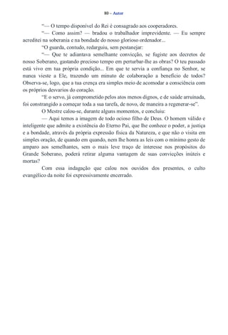 80 – Autor 
“— O tempo disponível do Rei é consagrado aos cooperadores. 
“— Como assim? — bradou o trabalhador imprevidente. — Eu sempre 
acreditei na soberania e na bondade do nosso glorioso ordenador... 
“O guarda, contudo, redarguiu, sem pestanejar: 
“— Que te adiantava semelhante convicção, se fugiste aos decretos de 
nosso Soberano, gastando precioso tempo em perturbar­lhe 
as obras? O teu passado 
está vivo em tua própria condição... Em que te servia a confiança no Senhor, se 
nunca vieste a Ele, trazendo um minuto de colaboração a benefício de todos? 
Observa­se, 
logo, que a tua crença era simples meio de acomodar a consciência com 
os próprios desvarios do coração. 
“E o servo, já comprometido pelos atos menos dignos, e de saúde arruinada, 
foi constrangido a começar toda a sua tarefa, de novo, de maneira a regenerar­se”. 
O Mestre calou­se, 
durante alguns momentos, e concluiu: 
— Aqui temos a imagem de todo ocioso filho de Deus. O homem válido e 
inteligente que admite a existência do Eterno Pai, que lhe conhece o poder, a justiça 
e a bondade, através da própria expressão física da Natureza, e que não o visita em 
simples oração, de quando em quando, nem lhe honra as leis com o mínimo gesto de 
amparo aos semelhantes, sem o mais leve traço de interesse nos propósitos do 
Grande Soberano, poderá retirar alguma vantagem de suas convicções inúteis e 
mortas? 
Com essa indagação que calou nos ouvidos dos presentes, o culto 
evangélico da noite foi expressivamente encerrado. 
 