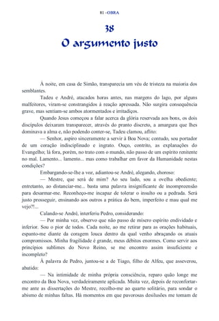 81 –OBRA 
38 
O argumento justo 
À noite, em casa de Simão, transparecia um véu de tristeza na maioria dos 
semblantes. 
Tadeu e André, atacados horas antes, nas margens do lago, por alguns 
malfeitores, viram­se 
constrangidos à reação apressada. Não surgira consequência 
grave, mas sentiam­se 
ambos atormentados e irritadiços. 
Quando Jesus começou a falar acerca da glória reservada aos bons, os dois 
discípulos deixaram transparecer, através do pranto discreto, a amargura que lhes 
dominava a alma e, não podendo conter­se, 
Tadeu clamou, aflito: 
— Senhor, aspiro sinceramente a servir à Boa Nova; contudo, sou portador 
de um coração indisciplinado e ingrato. Ouço, contrito, as explanações do 
Evangelho; lá fora, porém, no trato com o mundo, não passo de um espírito renitente 
no mal. Lamento... lamento... mas como trabalhar em favor da Humanidade nestas 
condições? 
Embargando­se­lhe 
a voz, adiantou­se 
André, alegando, choroso: 
— Mestre, que será de mim? Ao seu lado, sou a ovelha obediente; 
entretanto, ao distanciar­me... 
basta uma palavra insignificante de incompreensão 
para desarmar­me. 
Reconheço­me 
incapaz de tolerar o insulto ou a pedrada. Será 
justo prosseguir, ensinando aos outros a prática do bem, imperfeito e mau qual me 
vejo?!... 
Calando­se 
André, interferiu Pedro, considerando: 
— Por minha vez, observo que não passo de mísero espírito endividado e 
inferior. Sou o pior de todos. Cada noite, ao me retirar para as orações habituais, 
espanto­me 
diante da coragem louca dentro da qual venho abraçando os atuais 
compromissos. Minha fragilidade é grande, meus débitos enormes. Como servir aos 
princípios sublimes do Novo Reino, se me encontro assim insuficiente e 
incompleto? 
À palavra de Pedro, juntou­se 
a de Tiago, filho de Alfeu, que asseverou, 
abatido: 
— Na intimidade de minha própria consciência, reparo quão longe me 
encontro da Boa Nova, verdadeiramente aplicada. Muita vez, depois de reconfortar­me 
ante as dissertações do Mestre, recolho­me 
ao quarto solitário, para sondar o 
abismo de minhas faltas. Há momentos em que pavorosas desilusões me tomam de 
 