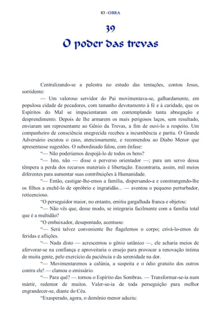 83 –OBRA 
39 
O poder das trevas 
Centralizando­se 
a palestra no estudo das tentações, contou Jesus, 
sorridente: 
— Um valoroso servidor do Pai movimentava­se, 
galhardamente, em 
populosa cidade de pecadores, com tamanho devotamento à fé e à caridade, que os 
Espíritos do Mal se impacientaram em contemplando tanta abnegação e 
desprendimento. Depois de lhe armarem os mais perigosos laços, sem resultado, 
enviaram um representante ao Gênio da Trevas, a fim de ouvi­lo 
a respeito. Um 
companheiro de consciência enegrecida recebeu a incumbência e partiu. O Grande 
Adversário escutou o caso, atenciosamente, e recomendou ao Diabo Menor que 
apresentasse sugestões. O subordinado falou, com ênfase: 
“— Não poderíamos despojá­lo 
de todos os bens? 
“— Isto, não — disse o perverso orientador —; para um servo dessa 
têmpera a perda dos recursos materiais é libertação. Encontraria, assim, mil meios 
diferentes para aumentar suas contribuições à Humanidade. 
“— Então, castigar­lhe­emos 
a família, dispersando­a 
e constrangendo­lhe 
os filhos a enchê­lo 
de opróbrio e ingratidão... — aventou o pequeno perturbador, 
reticencioso. 
“O perseguidor maior, no entanto, emitiu gargalhada franca e objetou: 
“— Não vês que, desse modo, se integraria facilmente com a família total 
que é a multidão? 
“O embaixador, desapontado, acentuou: 
“— Será talvez conveniente lhe flagelemos o corpo; crivá­lo­emos 
de 
feridas e aflições. 
“— Nada disto — acrescentou o gênio satânico —, ele acharia meios de 
afervorar­se 
na confiança e aproveitaria o ensejo para provocar a renovação íntima 
de muita gente, pelo exercício da paciência e da serenidade na dor. 
“— Movimentaremos a calúnia, a suspeita e o ódio gratuito dos outros 
contra ele! — clamou o emissário. 
“— Para quê? — tornou o Espírito das Sombras. — Transformar­se­ia 
num 
mártir, redentor de muitos. Valer­se­ia 
de toda perseguição para melhor 
engrandecer­se, 
diante do Céu. 
“Exasperado, agora, o demônio menor aduziu: 
 