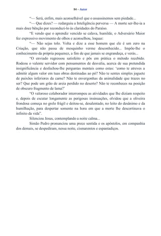 84 – Autor 
“— Será, enfim, mais aconselhável que o assassinemos sem piedade... 
“— Que dizes? — redarguiu a Inteligência perversa — A morte ser­lhe­ia 
a 
mais doce bênção por reconduzi­lo 
às claridades do Paraíso. 
“E vendo que o aprendiz vencido se calava, humilde, o Adversário Maior 
fez expressivo movimento de olhos e aconselhou, loquaz: 
“— Não sejas tolo. Volta e dize a esse homem que ele é um zero na 
Criação, que não passa de mesquinho verme desconhecido... Impõe­lhe 
o 
conhecimento da própria pequenez, a fim de que jamais se engrandeça, e verás... 
“O enviado regressou satisfeito e pôs em prática o método recebido. 
Rodeou o valente servidor com pensamentos de desvalia, acerca de sua pretendida 
insignificância e desfechou­lhe 
perguntas mentais como estas: ‘como te atreves a 
admitir algum valor em tuas obras destinadas ao pó? Não te sentes simples joguete 
de paixões inferiores da carne? Não te envergonhas da animalidade que trazes no 
ser? Que pode um grão de areia perdido no deserto? Não te reconheces na posição 
de obscuro fragmento de lama?’ 
“O valoroso colaborador interrompeu as atividades que lhe diziam respeito 
e, depois de escutar longamente as perigosas insinuações, olvidou que a oliveira 
frondosa começa no grelo frágil e deitou­se, 
desalentado, no leito do desânimo e da 
humilhação, para despertar somente na hora em que a morte lhe descortinava o 
infinito da vida”. 
Silenciou Jesus, contemplando a noite calma... 
Simão Pedro pronunciou uma prece sentida e os apóstolos, em companhia 
dos demais, se despediram, nessa noite, cismarentos e espantadiços. 
 
