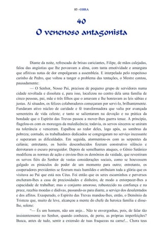 85 –OBRA 
40 
O venenoso antagonista 
Diante da noite, refrescada de brisas cariciantes, Filipe, de mãos calejadas, 
falou das angústias que lhe povoavam a alma, com tanta emotividade e amargura 
que aflitivas notas de dor empolgaram a assembleia. E interpelado pelo respeitoso 
carinho de Pedro, que voltou a tanger o problema das tentações, o Mestre contou, 
pausadamente: 
— O Senhor, Nosso Pai, precisou de pequeno grupo de servidores numa 
cidade revoltada e dissoluta e, para isso, localizou no centro dela uma família de 
cinco pessoas, pai, mãe e três filhos que o amavam e lhe honravam as leis sábias e 
justas. Aí situados, os felizes colaboradores começaram por servi­lo, 
brilhantemente. 
Fundaram ativo núcleo de caridade e fé transformadora que valia por avançada 
sementeira de vida celeste; e tanto se salientaram na devoção e na prática da 
bondade que o Espírito das Trevas passou a mover­lhes 
guerra tenaz. A princípio, 
flagelou­os 
com os morcegos da maledicência; todavia, os servos sinceros se uniram 
na tolerância e venceram. Espalhou ao redor deles, logo após, as sombras da 
pobreza; contudo, os trabalhadores dedicados se congregaram no serviço incessante 
e superaram as dificuldades. Em seguida, atormentou­os 
com as serpentes da 
calúnia; entretanto, os heróis desconhecidos fizeram construtivo silêncio e 
derrotaram o escuro perseguidor. Depois de semelhantes ataques, o Gênio Satânico 
modificou as normas de ação e enviou­lhes 
os demônios da vaidade, que revestiram 
os servos fiéis do Senhor de vastas considerações sociais, como se houvessem 
galgado os pináculos do poder de um momento para outro; entretanto, os 
cooperadores previdentes se fizeram mais humildes e atribuíam toda a glória que os 
visitava ao Pai que está nos Céus. Foi então que os seres escarninhos e perversos 
encheram­lhes 
a casa de preciosidades e dinheiro, de modo a entorpecer­lhes 
a 
capacidade de trabalhar; mas o conjunto amoroso, robustecido na confiança e na 
prece, recebia moedas e dádivas, passando­as 
para diante, a serviço dos desalentados 
e dos aflitos. Exasperado, o Espírito das Trevas mandou­lhes, 
então, o Demônio da 
Tristeza que, muito de leve, alcançou a mente do chefe da heroica família e disse­lhe, 
solene: 
“— És um homem, não um anjo... Não te envergonhas, pois, de falar tão 
insistentemente no Senhor, quando conheces, de perto, as próprias imperfeições? 
Busca, antes de tudo, sentir a extensão de tuas fraquezas na carne!... Chora teus 
 