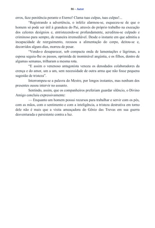 86 – Autor 
erros, faze penitência perante o Eterno! Clama tuas culpas, tuas culpas!... 
“Registrando a advertência, o infeliz alarmou­se, 
esqueceu­se 
de que o 
homem só pode ser útil à grandeza do Pai, através do próprio trabalho na execução 
dos celestes desígnios e, entristecendo­se 
profundamente, acreditou­se 
culpado e 
criminoso para sempre, de maneira irremediável. Desde o instante em que admitiu a 
incapacidade de reerguimento, recusou a alimentação do corpo, deitou­se 
e, 
decorridos alguns dias, morreu de pesar. 
“Vendo­o 
desaparecer, sob compacta onda de lamentações e lágrimas, a 
esposa seguiu­lhe 
os passos, oprimida de inominável angústia, e os filhos, dentro de 
algumas semanas, trilharam a mesma rota. 
“E assim o venenoso antagonista venceu os denodados colaboradores da 
crença e do amor, um a um, sem necessidade de outra arma que não fosse pequena 
sugestão de tristeza”. 
Interrompeu­se 
a palavra do Mestre, por longos instantes, mas nenhum dos 
presentes ousou intervir no assunto. 
Sentindo, assim, que os companheiros preferiam guardar silêncio, o Divino 
Amigo concluiu expressivamente: 
— Enquanto um homem possui recursos para trabalhar e servir com os pés, 
com as mãos, com o sentimento e com a inteligência, a tristeza destrutiva em torno 
dele não é mais que a visita ameaçadora do Gênio das Trevas em sua guerra 
desventurada e persistente contra a luz. 
 