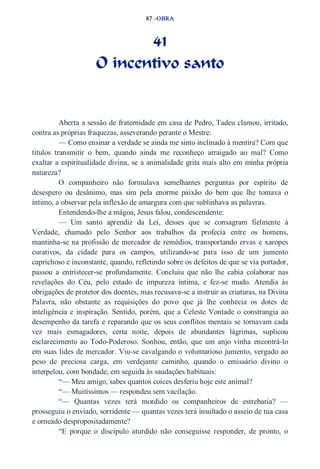 87 –OBRA 
41 
O incentivo santo 
Aberta a sessão de fraternidade em casa de Pedro, Tadeu clamou, irritado, 
contra as próprias fraquezas, asseverando perante o Mestre: 
— Como ensinar a verdade se ainda me sinto inclinado à mentira? Com que 
títulos transmitir o bem, quando ainda me reconheço arraigado ao mal? Como 
exaltar a espiritualidade divina, se a animalidade grita mais alto em minha própria 
natureza? 
O companheiro não formulava semelhantes perguntas por espírito de 
desespero ou desânimo, mas sim pela enorme paixão do bem que lhe tomava o 
íntimo, a observar pela inflexão de amargura com que sublinhava as palavras. 
Entendendo­lhe 
a mágoa, Jesus falou, condescendente: 
— Um santo aprendiz da Lei, desses que se consagram fielmente à 
Verdade, chamado pelo Senhor aos trabalhos da profecia entre os homens, 
mantinha­se 
na profissão de mercador de remédios, transportando ervas e xaropes 
curativos, da cidade para os campos, utilizando­se 
para isso de um jumento 
caprichoso e inconstante, quando, refletindo sobre os defeitos de que se via portador, 
passou a entristecer­se 
profundamente. Concluiu que não lhe cabia colaborar nas 
revelações do Céu, pelo estado de impureza íntima, e fez­se 
mudo. Atendia às 
obrigações de protetor dos doentes, mas recusava­se 
a instruir as criaturas, na Divina 
Palavra, não obstante as requisições do povo que já lhe conhecia os dotes de 
inteligência e inspiração. Sentido, porém, que a Celeste Vontade o constrangia ao 
desempenho da tarefa e reparando que os seus conflitos mentais se tornavam cada 
vez mais esmagadores, certa noite, depois de abundantes lágrimas, suplicou 
esclarecimento ao Todo­Poderoso. 
Sonhou, então, que um anjo vinha encontrá­lo 
em suas lides de mercador. Viu­se 
cavalgando o voluntarioso jumento, vergado ao 
peso de preciosa carga, em verdejante caminho, quando o emissário divino o 
interpelou, com bondade, em seguida às saudações habituais: 
“— Meu amigo, sabes quantos coices desferiu hoje este animal? 
“— Muitíssimos — respondeu sem vacilação. 
“— Quantas vezes terá mordido os companheiros de estrebaria? — 
prosseguiu o enviado, sorridente — quantas vezes terá insultado o asseio de tua casa 
e orneado despropositadamente? 
“E porque o discípulo aturdido não conseguisse responder, de pronto, o 
 