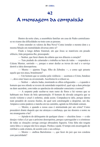 89 –OBRA 
42 
A mensagem da compaixão 
Dentro da noite clara, a assembleia familiar em casa de Pedro centralizara­se 
no exame das dificuldades no trato com as pessoas. 
Como estender os valores da Boa Nova? Como instalar o mesmo dom e a 
mesma bênção em mentalidades diversas entre si? 
Findo o longo debate fraternal, em que Jesus se mantivera em pesado 
silêncio, João perguntou­lhe, 
preocupado: 
— Senhor, que fazer diante da calúnia que nos dilacera o coração? 
— Tem piedade do caluniador e trabalha no bem de todos — respondeu o 
Celeste Mentor, sorrindo —, porque o amor desfaz as trevas do mal e o serviço 
destrói a ideia desrespeitosa. 
— Mestre — ajuntou Tiago, filho de Zebedeu —, e como agir perante 
aquele que nos ataca, brutalmente? 
— Um homem que se conduz pela violência — acentuou o Cristo, bondoso 
—, deve estar louco ou envenenado. Auxiliemo­lo 
a refazer­se. 
— Senhor — aduziu Judas, mostrando os olhos esfogueados —, e quando o 
homem que nos ofende se reveste de autoridade respeitável, qual seja a dum príncipe 
ou dum sacerdote, com todas as aparências do ordenador consciente e normal? 
— A serpente pode ocultar­se 
num ramo de flores e há vermes que se 
habituam nos frutos de bela apresentação. O homem de elevada categoria que se 
revele violento e cruel é enfermo, ainda assim. Compadece­te 
dele, porque dorme 
num pesadelo de escuras ilusões, do qual será constrangido a despertar, um dia. 
Ampara­o 
como puderes e marcha em teu caminho, agindo na felicidade comum. 
— Mestre, e quando a nossa casa é atormentada por um crime? Como 
procederei diante daquele que me atraiçoa a confiança, que me desonra o nome ou 
me ensanguenta o lar? 
— Apiada­te 
do delinquente de qualquer classe — elucidou Jesus — e não 
desejes violar a Lei que o próximo desrespeitou, porque o perseguidor e o criminoso 
de todas as situações carrega consigo abrasadora fogueira. Uma falta não resgata 
outra falta e o sangue não lava sangue. Perdoa e ajuda. O tempo está encarregado de 
retribuir a cada criatura, de acordo com o seu esforço. 
— Mestre — atalhou Bartolomeu —, que fazer do juiz que nos condena 
com parcialidade? 
 