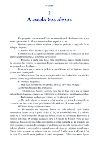 9 –OBRA 
2 
A escola das almas 
Congregados, em torno do Cristo, os domésticos de Simão ouviram a voz 
suave e persuasiva do Mestre, comentando os sagrados textos. 
Quando a palavra divina terminou a formosa preleção, a sogra de Pedro 
indagou, inquieta: 
— Senhor, afinal de contas, que vem a ser a nossa vida no lar? 
Contemplou­a 
Ele, significativamente, demonstrando a expectativa de mais 
amplos esclarecimentos, e a matrona acrescentou: 
— Iniciamos a tarefa entre flores para encontrarmos depois pesada colheita 
de espinhos. No começo é a promessa de paz e compreensão; entretanto, logo após, 
surgem pedras e dissabores... 
Reparando que a senhora galileia se sensibilizara até às lágrimas, deu­se 
pressa Jesus em responder: 
— O lar é a escola das almas, o templo onde a sabedoria divina nos habilita, 
pouco a pouco, ao grande entendimento da Humanidade. 
E, sorrindo, perguntou: 
— Que fazes inicialmente às lentilha, antes de servi­las 
à refeição? 
A interpelada respondeu, titubeante: 
— Naturalmente, Senhor, cabe­me 
levá­las 
ao fogo para que se façam 
suficientemente cozidas. Depois, devo temperá­las, 
tornando­as 
agradáveis ao sabor. 
— Pretenderias, também, porventura, servir pão cru à mesa? 
— De modo algum — tornou a velha humilde —; antes de entregá­lo 
ao 
consumo caseiro, compete­me 
guardá­lo 
ao calor do forno. Sem essa medida... 
O Divino Amigo então considerou: 
— Há também um banquete festivo, na vida celestial, onde nossos 
sentimentos devem servir à glória do Pai. O lar, na maioria das vezes, é o cadinho 
santo ou o forno preparador. O que nos parece aflição ou sofrimento dentro dele é 
recurso espiritual. O coração acordado para a Vontade do Senhor retira as mais 
luminosas bênçãos de suas lutas renovadoras, porque, somente aí, de encontro uns 
com os outros, examinando aspirações e tendências que não são nossas, observando 
defeitos alheios e suportando­os, 
aprendemos a desfazer as próprias imperfeições. 
Nunca notou a rapidez da existência de um homem? A vida carnal é idêntica à flor 
da erva. Pela manhã emite perfume, à noite, desaparece... O lar é um curso ligeiro 
 