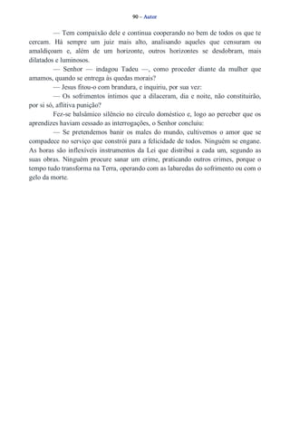 90 – Autor 
— Tem compaixão dele e continua cooperando no bem de todos os que te 
cercam. Há sempre um juiz mais alto, analisando aqueles que censuram ou 
amaldiçoam e, além de um horizonte, outros horizontes se desdobram, mais 
dilatados e luminosos. 
— Senhor — indagou Tadeu —, como proceder diante da mulher que 
amamos, quando se entrega às quedas morais? 
— Jesus fitou­o 
com brandura, e inquiriu, por sua vez: 
— Os sofrimentos íntimos que a dilaceram, dia e noite, não constituirão, 
por si só, aflitiva punição? 
Fez­se 
balsâmico silêncio no círculo doméstico e, logo ao perceber que os 
aprendizes haviam cessado as interrogações, o Senhor concluiu: 
— Se pretendemos banir os males do mundo, cultivemos o amor que se 
compadece no serviço que constrói para a felicidade de todos. Ninguém se engane. 
As horas são inflexíveis instrumentos da Lei que distribui a cada um, segundo as 
suas obras. Ninguém procure sanar um crime, praticando outros crimes, porque o 
tempo tudo transforma na Terra, operando com as labaredas do sofrimento ou com o 
gelo da morte. 
 