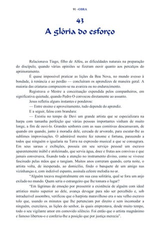 91 –OBRA 
43 
A glória do esforço 
Relacionava Tiago, filho de Alfeu, as dificuldades naturais na preparação 
do discípulo, quando várias opiniões se fizeram ouvir quanto aos percalços do 
aprimoramento. 
É quase impossível praticar as lições da Boa Nova, no mundo avesso à 
bondade, à renúncia e ao perdão — concluíram os aprendizes de maneira geral. A 
maioria das criaturas comprazem­se 
na avareza ou no endurecimento. 
Registrava o Mestre a conceituação expendida pelos companheiros, em 
significativa quietude, quando Pedro O convocou diretamente ao assunto. 
Jesus refletiu alguns instantes e ponderou: 
— Entre ensino e aproveitamento, tudo depende do aprendiz. 
E a seguir, falou com brandura: 
— Existiu no tempo de Davi um grande artista que se especializara na 
harpa com tamanha perfeição que várias pessoas importantes vinham de muito 
longe, a fim de ouvi­lo. 
Grandes senhores com as suas comitivas descansavam, de 
quando em quando, junto à moradia dele, cercada de arvoredo, para escutar­lhe 
as 
sublimes improvisações. O admirável mestre fez renome e fortuna, parecendo a 
todos que ninguém o igualaria na Terra na expressão musical a que se consagrara. 
Em seus saraus e exibições, possuía em seu serviço pessoal um escravo 
aparentemente inábil e atoleimado, que servia água, doce e frutas aos convivas e que 
jamais conversava, fixando toda a atenção no instrumento divino, como se vivesse 
fascinado pelas mãos que o tangiam. Muitos anos correram quando, certa noite, o 
artista volta, de inesperado, ao domicílio, findo o banquete de um amigo nas 
vizinhanças e, com indizível espanto, assinala celeste melodia no ar. 
“Alguém tocava magistralmente em sua casa solitária, qual se fora um anjo 
exilado no mundo. Quem seria o estrangeiro que lhe tomara o lugar? 
“Em lágrimas de emoção por pressentir a existência de alguém com ideal 
artístico muito superior ao dele, avança devagar para não ser percebido e, sob 
intraduzível assombro, verificou que o harpista maravilhoso era o seu velho escravo 
tolo que, usando os minutos que lhe pertenciam por direito e sem incomodar a 
ninguém, exercitava, as lições do senhor, às quais emprestava, desde muito tempo, 
todo o seu vigilante amor em comovido silêncio. Foi então que o artista magnânimo 
e famoso libertou­o 
e conferiu­lhe 
a posição que por justiça merecia”. 
 
