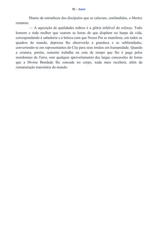 92 – Autor 
Diante da estranheza dos discípulos que se calavam, confundidos, o Mestre 
rematou: 
— A aquisição de qualidades nobres é a glória infalível do esforço. Todo 
homem e toda mulher que usarem as horas de que dispõem na harpa da vida, 
correspondendo à sabedoria e à beleza com que Nosso Pai se manifesta, em todos os 
quadros do mundo, depressa lhe absorverão a grandeza e as sublimidades, 
convertendo­se 
em representantes do Céu para seus irmãos em humanidade. Quando 
a criatura, porém, somente trabalha na cota de tempo que lhe é paga pelas 
mordomias da Terra, sem qualquer aproveitamento das largas concessões de horas 
que a Divina Bondade lhe concede no corpo, nada mais receberá, além da 
remuneração transitória do mundo. 
 