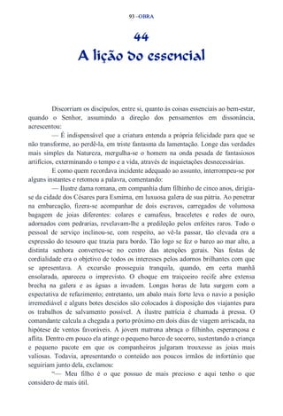 93 –OBRA 
44 
A lição do essencial 
Discorriam os discípulos, entre si, quanto às coisas essenciais ao bem­estar, 
quando o Senhor, assumindo a direção dos pensamentos em dissonância, 
acrescentou: 
— É indispensável que a criatura entenda a própria felicidade para que se 
não transforme, ao perdê­la, 
em triste fantasma da lamentação. Longe das verdades 
mais simples da Natureza, mergulha­se 
o homem na onda pesada de fantasiosos 
artifícios, exterminando o tempo e a vida, através de inquietações desnecessárias. 
E como quem recordava incidente adequado ao assunto, interrompeu­se 
por 
alguns instantes e retomou a palavra, comentando: 
— Ilustre dama romana, em companhia dum filhinho de cinco anos, dirigia­se 
da cidade dos Césares para Esmirna, em luxuosa galera de sua pátria. Ao penetrar 
na embarcação, fizera­se 
acompanhar de dois escravos, carregados de volumosa 
bagagem de joias diferentes: colares e camafeus, braceletes e redes de ouro, 
adornados com pedrarias, revelavam­lhe 
a predileção pelos enfeites raros. Todo o 
pessoal de serviço inclinou­se, 
com respeito, ao vê­la 
passar, tão elevada era a 
expressão do tesouro que trazia para bordo. Tão logo se fez o barco ao mar alto, a 
distinta senhora converteu­se 
no centro das atenções gerais. Nas festas de 
cordialidade era o objetivo de todos os interesses pelos adornos brilhantes com que 
se apresentava. A excursão prosseguia tranquila, quando, em certa manhã 
ensolarada, apareceu o imprevisto. O choque em traiçoeiro recife abre extensa 
brecha na galera e as águas a invadem. Longas horas de luta surgem com a 
expectativa de refazimento; entretanto, um abalo mais forte leva o navio a posição 
irremediável e alguns botes descidos são colocados à disposição dos viajantes para 
os trabalhos de salvamento possível. A ilustre patrícia é chamada à pressa. O 
comandante calcula a chegada a porto próximo em dois dias de viagem arriscada, na 
hipótese de ventos favoráveis. A jovem matrona abraça o filhinho, esperançosa e 
aflita. Dentro em pouco ela atinge o pequeno barco de socorro, sustentando a criança 
e pequeno pacote em que os companheiros julgaram trouxesse as joias mais 
valiosas. Todavia, apresentando o conteúdo aos poucos irmãos de infortúnio que 
seguiriam junto dela, exclamou: 
“— Meu filho é o que possuo de mais precioso e aqui tenho o que 
considero de mais útil. 
 