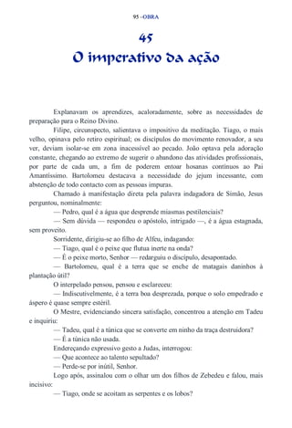 95 –OBRA 
45 
O imperativo da ação 
Explanavam os aprendizes, acaloradamente, sobre as necessidades de 
preparação para o Reino Divino. 
Filipe, circunspecto, salientava o impositivo da meditação. Tiago, o mais 
velho, opinava pelo retiro espiritual; os discípulos do movimento renovador, a seu 
ver, deviam isolar­se 
em zona inacessível ao pecado. João optava pela adoração 
constante, chegando ao extremo de sugerir o abandono das atividades profissionais, 
por parte de cada um, a fim de poderem entoar hosanas contínuos ao Pai 
Amantíssimo. Bartolomeu destacava a necessidade do jejum incessante, com 
abstenção de todo contacto com as pessoas impuras. 
Chamado à manifestação direta pela palavra indagadora de Simão, Jesus 
perguntou, nominalmente: 
— Pedro, qual é a água que desprende miasmas pestilenciais? 
— Sem dúvida — respondeu o apóstolo, intrigado —, é a água estagnada, 
sem proveito. 
Sorridente, dirigiu­se 
ao filho de Alfeu, indagando: 
— Tiago, qual é o peixe que flutua inerte na onda? 
— É o peixe morto, Senhor — redarguiu o discípulo, desapontado. 
— Bartolomeu, qual é a terra que se enche de matagais daninhos à 
plantação útil? 
O interpelado pensou, pensou e esclareceu: 
— Indiscutivelmente, é a terra boa desprezada, porque o solo empedrado e 
áspero é quase sempre estéril. 
O Mestre, evidenciando sincera satisfação, concentrou a atenção em Tadeu 
e inquiriu: 
— Tadeu, qual é a túnica que se converte em ninho da traça destruidora? 
— É a túnica não usada. 
Endereçando expressivo gesto a Judas, interrogou: 
— Que acontece ao talento sepultado? 
— Perde­se 
por inútil, Senhor. 
Logo após, assinalou com o olhar um dos filhos de Zebedeu e falou, mais 
incisivo: 
— Tiago, onde se acoitam as serpentes e os lobos? 
 