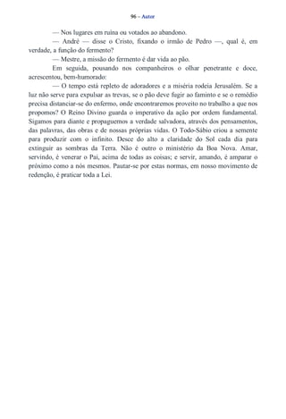 96 – Autor 
— Nos lugares em ruína ou votados ao abandono. 
— André — disse o Cristo, fixando o irmão de Pedro —, qual é, em 
verdade, a função do fermento? 
— Mestre, a missão do fermento é dar vida ao pão. 
Em seguida, pousando nos companheiros o olhar penetrante e doce, 
acrescentou, bem­humorado: 
— O tempo está repleto de adoradores e a miséria rodeia Jerusalém. Se a 
luz não serve para expulsar as trevas, se o pão deve fugir ao faminto e se o remédio 
precisa distanciar­se 
do enfermo, onde encontraremos proveito no trabalho a que nos 
propomos? O Reino Divino guarda o imperativo da ação por ordem fundamental. 
Sigamos para diante e propaguemos a verdade salvadora, através dos pensamentos, 
das palavras, das obras e de nossas próprias vidas. O Todo­Sábio 
criou a semente 
para produzir com o infinito. Desce do alto a claridade do Sol cada dia para 
extinguir as sombras da Terra. Não é outro o ministério da Boa Nova. Amar, 
servindo, é venerar o Pai, acima de todas as coisas; e servir, amando, é amparar o 
próximo como a nós mesmos. Pautar­se 
por estas normas, em nosso movimento de 
redenção, é praticar toda a Lei. 
 