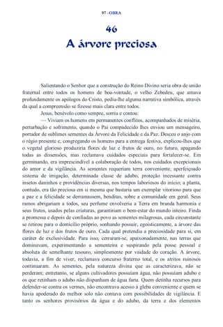 97 –OBRA 
46 
A árvore preciosa 
Salientando o Senhor que a construção do Reino Divino seria obra de união 
fraternal entre todos os homens de boa­vontade, 
o velho Zebedeu, que amava 
profundamente os apólogos do Cristo, pediu­lhe 
alguma narrativa simbólica, através 
da qual a compreensão se fizesse mais clara entre todos. 
Jesus, benévolo como sempre, sorriu e contou: 
— Viviam os homens em permanentes conflitos, acompanhados de miséria, 
perturbação e sofrimento, quando o Pai compadecido lhes enviou um mensageiro, 
portador de sublimes sementes da Árvore da Felicidade e da Paz. Desceu o anjo com 
o régio presente e, congregando os homens para a entrega festiva, explicou­lhes 
que 
o vegetal glorioso produziria flores de luz e frutos de ouro, no futuro, apagando 
todas as dissensões, mas reclamava cuidados especiais para fortalecer­se. 
Em 
germinando, era imprescindível a colaboração de todos, nos cuidados excepcionais 
do amor e da vigilância. As sementes requeriam terra conveniente, aperfeiçoado 
sistema de irrigação, determinada classe de adubo, proteção incessante contra 
insetos daninhos e providências diversas, nos tempos laboriosos do início; a planta, 
contudo, era tão preciosa em si mesma que bastaria um exemplar vitorioso para que 
a paz e a felicidade se derramassem, benditas, sobre a comunidade em geral. Seus 
ramos abrigariam a todos, seu perfume envolveria a Terra em branda harmonia e 
seus frutos, usados pelas criaturas, garantiriam o bem­estar 
do mundo inteiro. Finda 
a promessa e depois de confiadas ao povo as sementes milagrosas, cada circunstante 
se retirou para o domicílio próprio, sonhando possuir, egoisticamente, a árvore das 
flores de luz e dos frutos de ouro. Cada qual pretendia a preciosidade para si, em 
caráter de exclusividade. Para isso, cerraram­se, 
apaixonadamente, nas terras que 
dominavam, experimentando a sementeira e suspirando pela posse pessoal e 
absoluta de semelhante tesouro, simplesmente por vaidade do coração. A árvore, 
todavia, a fim de viver, reclamava concurso fraterno total, e os atritos ruinosos 
continuaram. As sementes, pela natureza divina que as caracterizava, não se 
perderam; entretanto, se alguns cultivadores possuíam água, não possuíam adubo e 
os que retinham o adubo não dispunham de água farta. Quem detinha recursos para 
defender­se 
contra os vermes, não encontrava acesso à gleba conveniente e quem se 
havia apoderado do melhor solo não contava com possibilidades de vigilância. E 
tanto os senhores provisórios da água e do adubo, da terra e dos elementos 
 