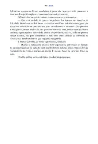 98 – Autor 
defensivos, quanto os demais candidatos à posse da riqueza celeste, passaram a 
lutar, em desequilíbrio pleno, exterminando­se 
reciprocamente. 
O Mestre fez longo intervalo na curiosa narrativa e acrescentou: 
— Este é o símbolo da guerra improfícua dos homens em derredor da 
felicidade. Os talentos do Pai foram concedidos aos filhos, indistintamente, para que 
aprendam a desfrutar os dons eternos, com entendimento e harmonia. Uns possuem 
a inteligência, outros a reflexão; uns guardam o ouro da terra, outros o conhecimento 
sublime; alguns retêm a autoridade, outros a experiência; todavia, cada um procura 
vencer sozinho, não para disseminar o bem com todos, através do heroísmo na 
virtude, mas para humilhar os que seguem à retaguarda. 
E fitando Zebedeu, de modo significativo, finalizou: 
— Quando a verdadeira união se fizer espontânea, entre todos os homens 
no caminho redentor do trabalho santificante do bem natural, então o Reino do Céu 
resplandecerá na Terra, à maneira da árvore divina das flores de luz e dos frutos de 
ouro. 
O velho galileu sorriu, satisfeito, e nada mais perguntou. 
 