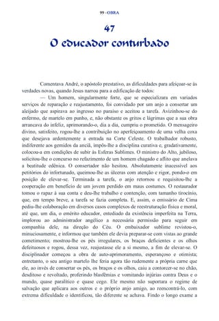 99 –OBRA 
47 
O educador conturbado 
Comentava André, o apóstolo prestativo, as dificuldades para afeiçoar­se 
às 
verdades novas, quando Jesus narrou para a edificação de todos: 
— Um homem, singularmente forte, que se especializara em variados 
serviços de reparação e reajustamento, foi convidado por um anjo a consertar um 
aleijado que aspirava ao ingresso no paraíso e aceitou a tarefa. Avizinhou­se 
do 
enfermo, de martelo em punho, e, não obstante os gritos e lágrimas que a sua obra 
arrancava do infeliz, aprimorando­o, 
dia a dia, cumpriu o prometido. O mensageiro 
divino, satisfeito, rogou­lhe 
a contribuição no aperfeiçoamento de uma velha coxa 
que desejava ardentemente a entrada na Corte Celeste. O trabalhador robusto, 
indiferente aos gemidos da anciã, impôs­lhe 
a disciplina curativa e, gradativamente, 
colocou­a 
em condições de subir às Esferas Sublimes. O ministro do Alto, jubiloso, 
solicitou­lhe 
o concurso no refazimento de um homem chagado e aflito que anelava 
a beatitude edênica. O consertador não hesitou. Absolutamente inacessível aos 
petitórios do infortunado, queimou­lhe 
as úlceras com atenção e rigor, pondo­o 
em 
posição de elevar­se. 
Terminada a tarefa, o anjo retornou e requisitou­lhe 
a 
cooperação em benefício de um jovem perdido em maus costumes. O restaurador 
tomou o rapaz à sua conta e deu­lhe 
trabalho e contenção, com tamanho tirocínio, 
que, em tempo breve, a tarefa se fazia completa. E, assim, o emissário de Cima 
pediu­lhe 
colaboração em diversos casos complexos de reestruturação física e moral, 
até que, um dia, o emérito educador, entediado da existência imperfeita na Terra, 
implorou ao administrador angélico a necessária permissão para seguir em 
companhia dele, na direção do Céu. O embaixador sublime revistou­o, 
minuciosamente, e informou que também ele devia preparar­se 
com vistas ao grande 
cometimento; mostrou­lhe 
os pés irregulares, os braços deficientes e os olhos 
defeituosos e rogou, dessa vez, reajustasse ele a si mesmo, a fim de elevar­se. 
O 
disciplinador começou a obra de auto­aprimoramento, 
esperançoso e otimista; 
entretanto, o seu antigo martelo lhe feria agora tão rudemente a própria carne que 
ele, ao invés de consertar os pés, os braços e os olhos, caiu a contorcer­se 
no chão, 
desditoso e revoltado, proferindo blasfêmias e vomitando injúrias contra Deus e o 
mundo, quase paralítico e quase cego. Ele mesmo não suportara o regime de 
salvação que aplicara aos outros e o próprio anjo amigo, ao reencontrá­lo, 
com 
extrema dificuldade o identificou, tão diferente se achava. Findo o longo exame a 
 