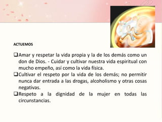 ACTUEMOS
Amar y respetar la vida propia y la de los demás como un
don de Dios. - Cuidar y cultivar nuestra vida espiritual con
mucho empeño, así como la vida física.
Cultivar el respeto por la vida de los demás; no permitir
nunca dar entrada a las drogas, alcoholismo y otras cosas
negativas.
Respeto a la dignidad de la mujer en todas las
circunstancias.
 