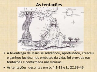 As tentações 
• A fé-entrega de Jesus se solidificou, aprofundou, cresceu 
e ganhou lucidez nos embates da vida, foi provada nas 
tentações e confirmada nas vitórias. 
• As tentações, descritas em Lc 4,1-13 e Lc 22,39-46 
 