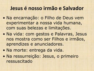 Jesus é nosso irmão e Salvador 
• Na encarnação: o Filho de Deus vem 
experimentar a nossa vida humana, 
com suas belezas e limitações. 
• Na vida: com gestos e Palavras, Jesus 
nos mostra como ser Filhos e irmãos, 
aprendizes e anunciadores. 
• Na morte: entrega da vida. 
• Na ressurreição: Jesus, o primeiro 
ressuscitado 
 