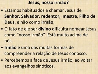 Jesus, nosso irmão? 
• Estamos habituados a chamar Jesus de 
Senhor, Salvador, redentor, mestre, Filho de 
Deus, e não como irmão. 
• O fato de ele ser divino dificulta nomear Jesus 
como “nosso irmão”. Está muito acima de 
nós. 
• Irmão é uma das muitas formas de 
compreender a relação de Jesus conosco. 
• Percebemos a face de Jesus irmão, ao voltar 
aos evangelhos sinóticos. 
 