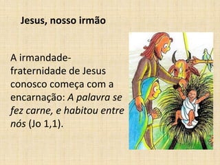 Jesus, nosso irmão 
A irmandade-fraternidade 
de Jesus 
conosco começa com a 
encarnação: A palavra se 
fez carne, e habitou entre 
nós (Jo 1,1). 
 