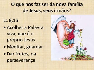 O que nos faz ser da nova família 
de Jesus, seus irmãos? 
Lc 8,15 
• Acolher a Palavra 
viva, que é o 
próprio Jesus. 
• Meditar, guardar 
• Dar frutos, na 
perseverança 
 
